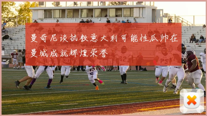 曼奇尼谈执教意大利可能性瓜帅在曼城成就辉煌荣誉