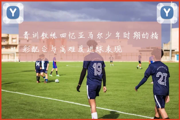 青训教练回忆亚马尔少年时期的精彩配合与高难度进球表现