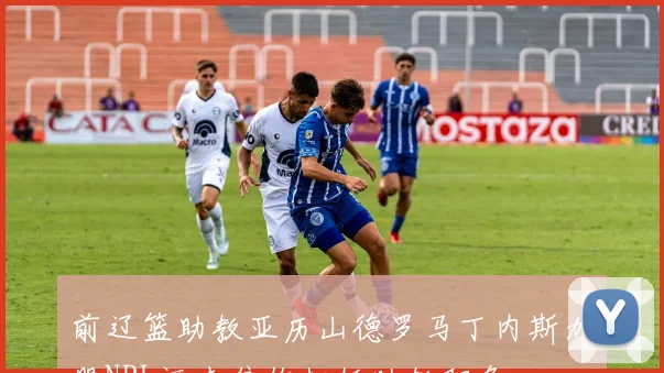 前辽篮助教亚历山德罗马丁内斯加盟NBL河南焦作担任助教职务