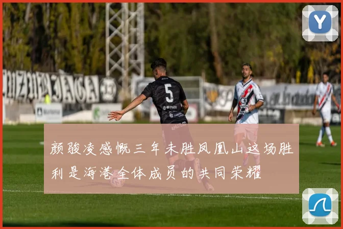 颜骏凌感慨三年未胜凤凰山这场胜利是海港全体成员的共同荣耀