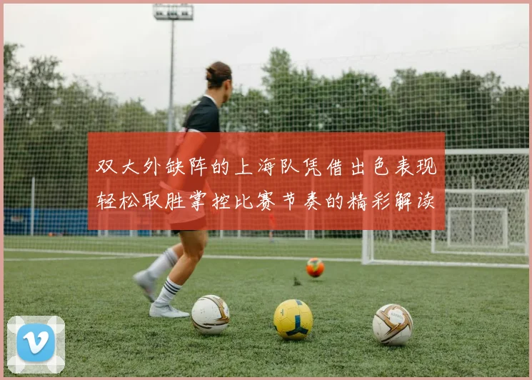 双大外缺阵的上海队凭借出色表现轻松取胜掌控比赛节奏的精彩解读