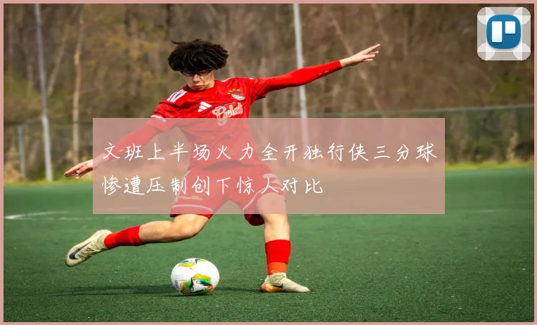 文班上半场火力全开独行侠三分球惨遭压制创下惊人对比