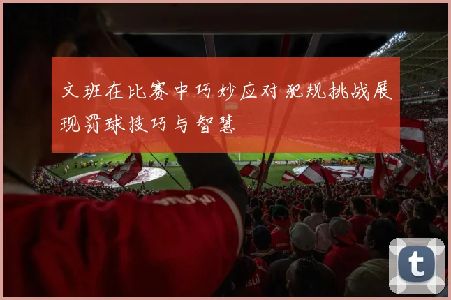 文班在比赛中巧妙应对犯规挑战展现罚球技巧与智慧