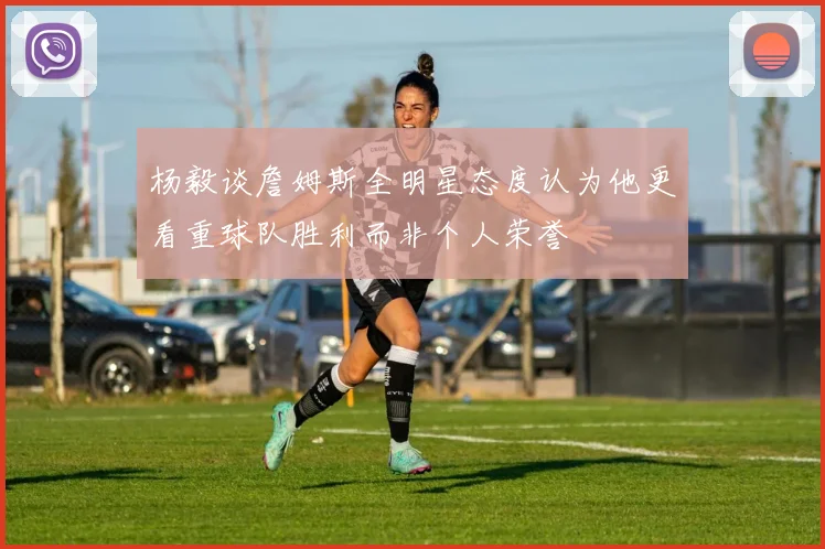 杨毅谈詹姆斯全明星态度认为他更看重球队胜利而非个人荣誉
