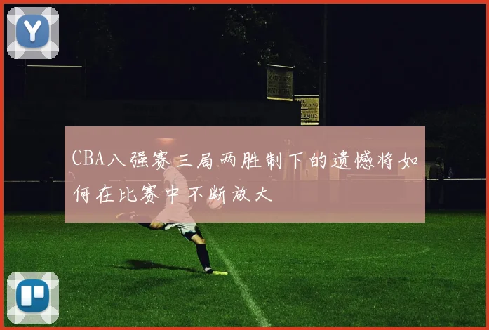 CBA八强赛三局两胜制下的遗憾将如何在比赛中不断放大