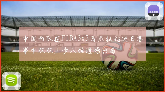 中国两队在FIBA3x3马尼拉站次日赛事中双双止步八强遗憾出局