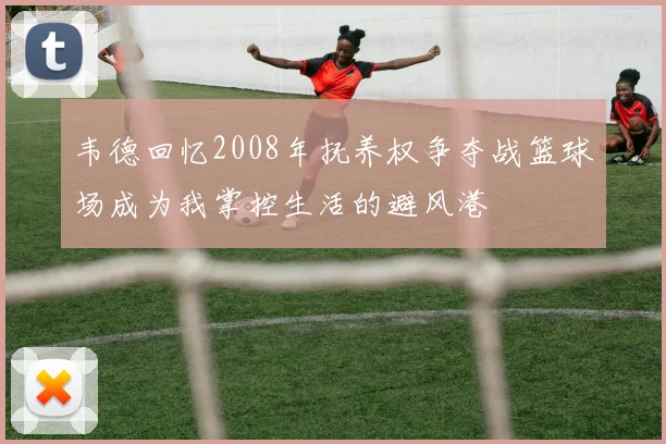 韦德回忆2008年抚养权争夺战篮球场成为我掌控生活的避风港