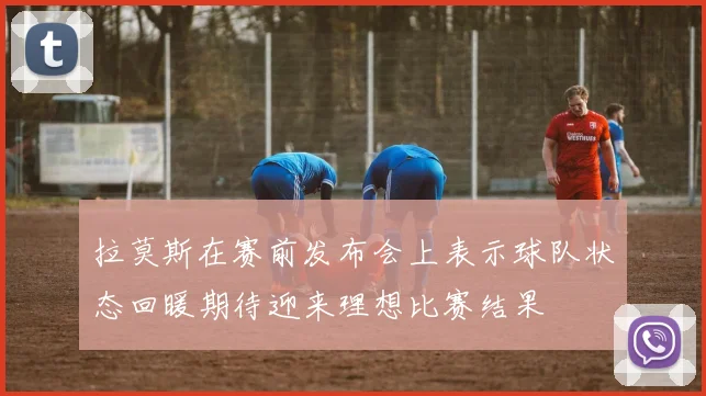 拉莫斯在赛前发布会上表示球队状态回暖期待迎来理想比赛结果