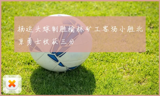 杨运头球制胜榆林矿工客场小胜北京勇士收获三分