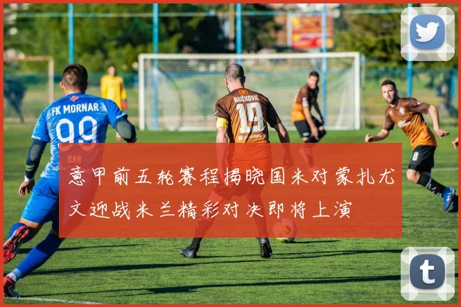 意甲前五轮赛程揭晓国米对蒙扎尤文迎战米兰精彩对决即将上演