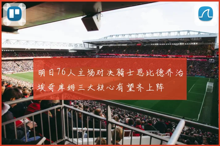 明日76人主场对决骑士恩比德乔治埃奇库姆三大核心有望齐上阵