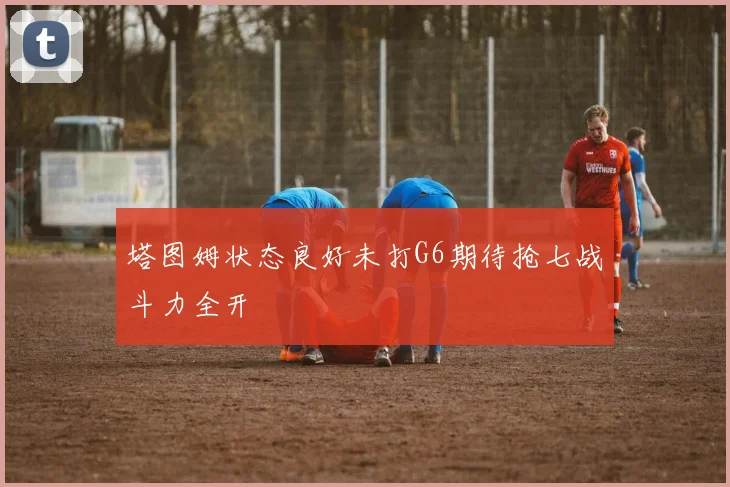 塔图姆状态良好未打G6期待抢七战斗力全开